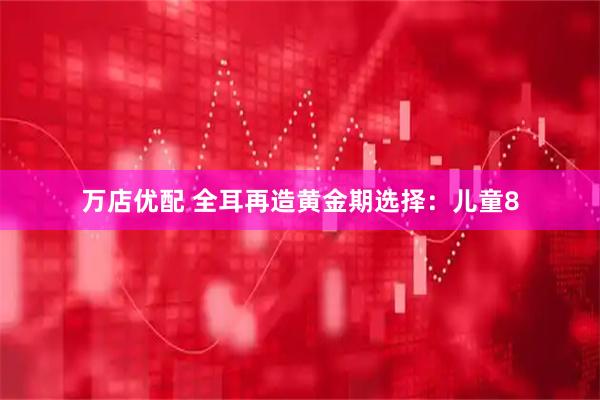 万店优配 全耳再造黄金期选择：儿童8