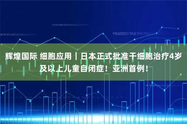 辉煌国际 细胞应用｜日本正式批准干细胞治疗4岁及以上儿童自闭症！亚洲首例！