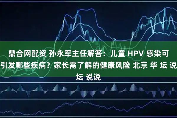 鼎合网配资 孙永军主任解答：儿童 HPV 感染可能引发哪些疾病？家长需了解的健康风险 北京 华 坛 说说