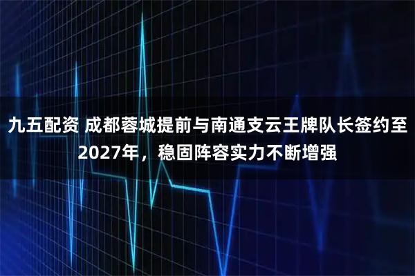 九五配资 成都蓉城提前与南通支云王牌队长签约至2027年，稳固阵容实力不断增强