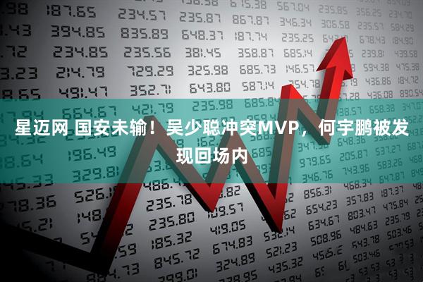 星迈网 国安未输！吴少聪冲突MVP，何宇鹏被发现回场内
