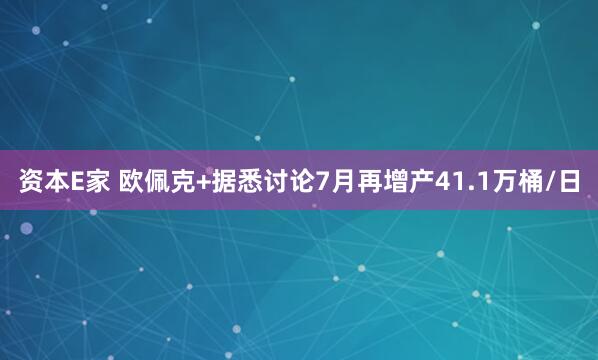 资本E家 欧佩克+据悉讨论7月再增产41.1万桶/日