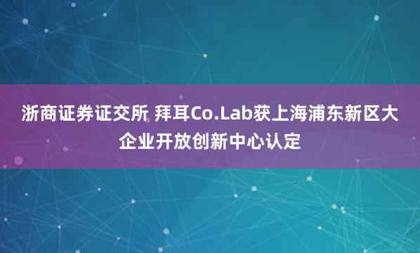 浙商证券证交所 拜耳Co.Lab获上海浦东新区大企业开放创新中心认定