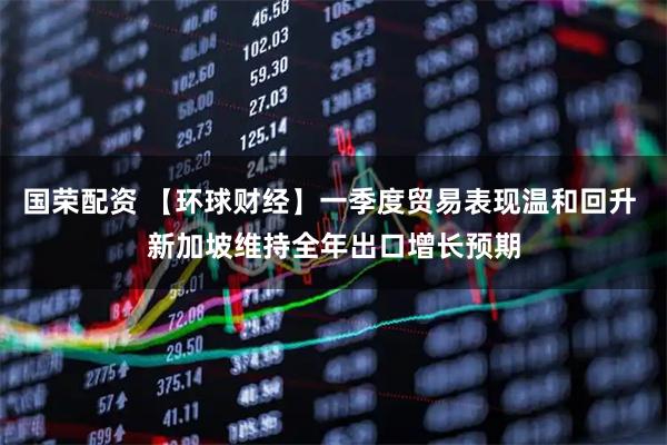 国荣配资 【环球财经】一季度贸易表现温和回升 新加坡维持全年出口增长预期