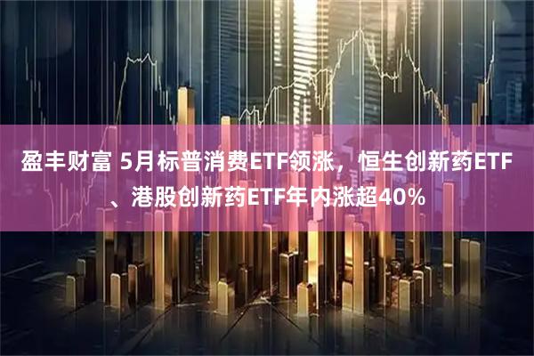 盈丰财富 5月标普消费ETF领涨，恒生创新药ETF、港股创新药ETF年内涨超40%