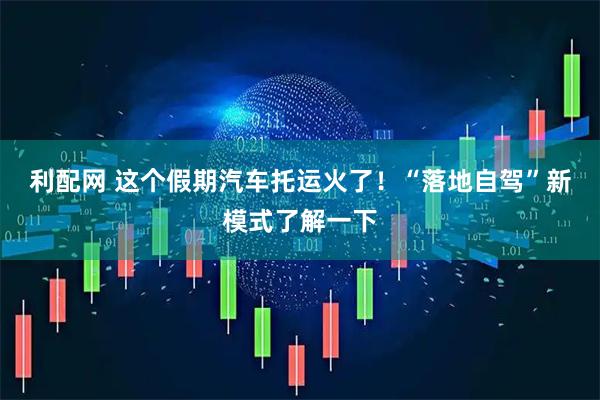 利配网 这个假期汽车托运火了！“落地自驾”新模式了解一下