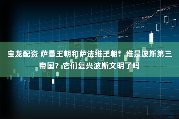 宝龙配资 萨曼王朝和萨法维王朝：谁是波斯第三帝国？它们复兴波斯文明了吗
