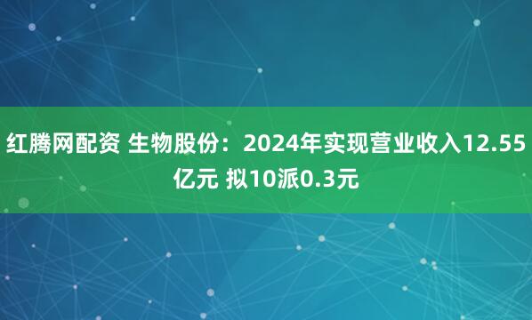 红腾网配资 生物股份：2024年实现营业收入12.55亿元 拟10派0.3元