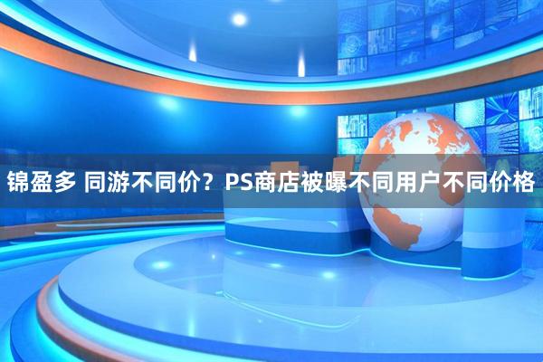 锦盈多 同游不同价？PS商店被曝不同用户不同价格