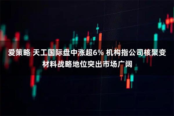 爱策略 天工国际盘中涨超6% 机构指公司核聚变材料战略地位突出市场广阔