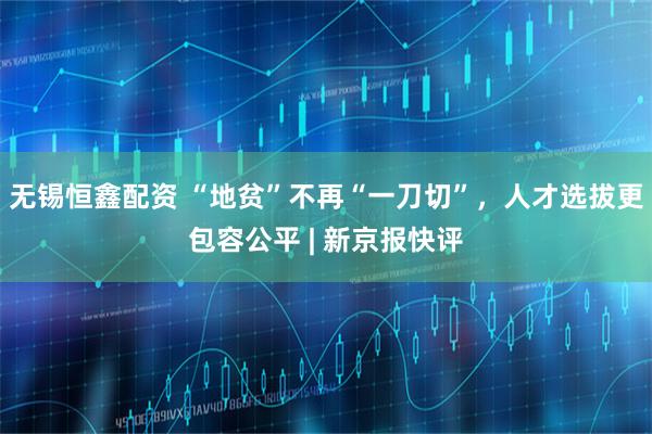 无锡恒鑫配资 “地贫”不再“一刀切”，人才选拔更包容公平 | 新京报快评