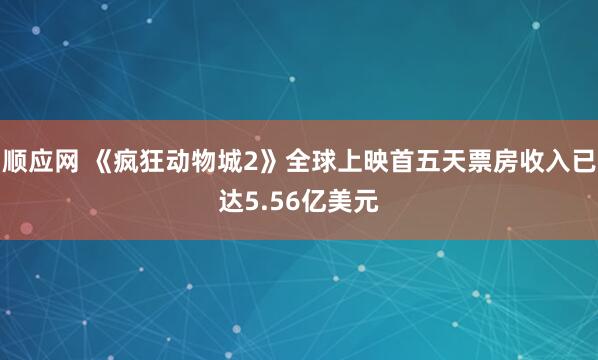 顺应网 《疯狂动物城2》全球上映首五天票房收入已达5.56亿美元