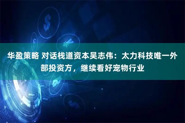 华盈策略 对话栈道资本吴志伟：太力科技唯一外部投资方，继续看好宠物行业