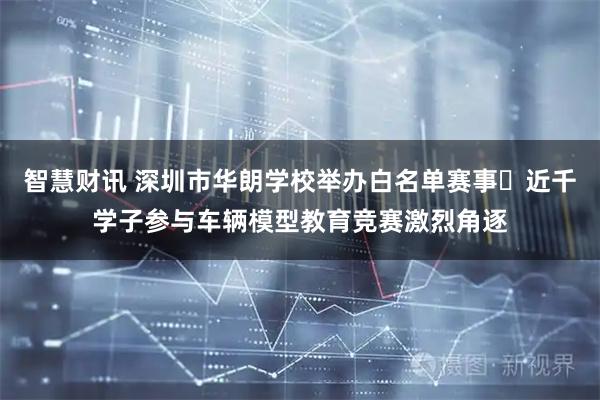 智慧财讯 深圳市华朗学校举办白名单赛事	近千学子参与车辆模型教育竞赛激烈角逐
