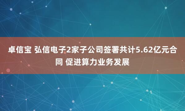 卓信宝 弘信电子2家子公司签署共计5.62亿元合同 促进算力业务发展