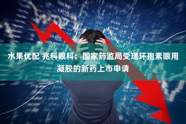 水果优配 兆科眼科：国家药监局受理环孢素眼用凝胶的新药上市申请