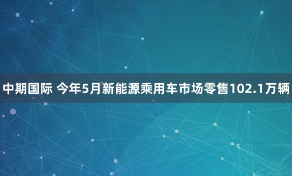中期国际 今年5月新能源乘用车市场零售102.1万辆