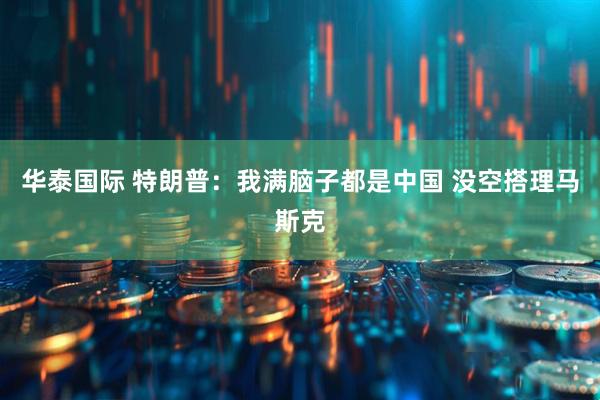 华泰国际 特朗普：我满脑子都是中国 没空搭理马斯克