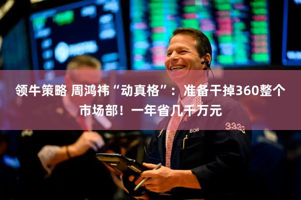 领牛策略 周鸿祎“动真格”：准备干掉360整个市场部！一年省几千万元