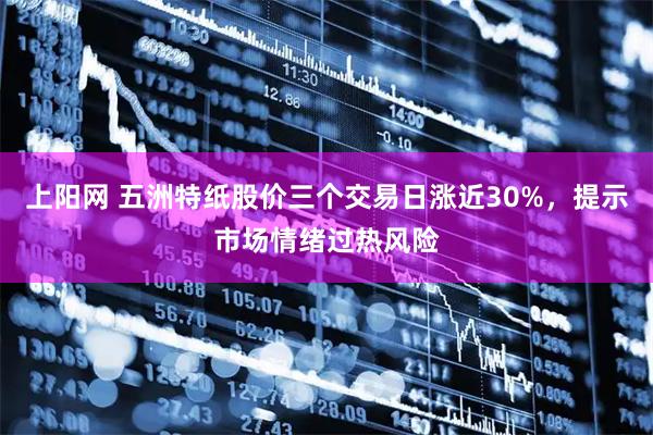 上阳网 五洲特纸股价三个交易日涨近30%，提示市场情绪过热风险