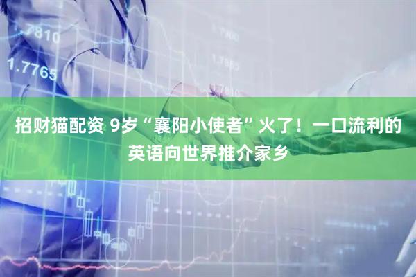 招财猫配资 9岁“襄阳小使者”火了！一口流利的英语向世界推介家乡