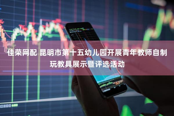 佳荣网配 昆明市第十五幼儿园开展青年教师自制玩教具展示暨评选活动