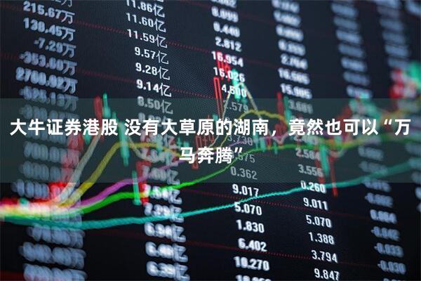 大牛证券港股 没有大草原的湖南，竟然也可以“万马奔腾”