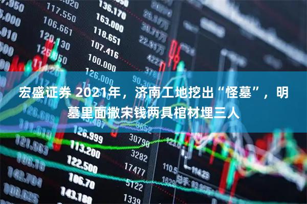 宏盛证券 2021年，济南工地挖出“怪墓”，明墓里面撒宋钱两具棺材埋三人