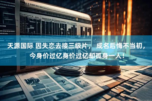 天源国际 因失恋去接三级片， 成名后悔不当初， 今身价过亿身价过亿却孤身一人！
