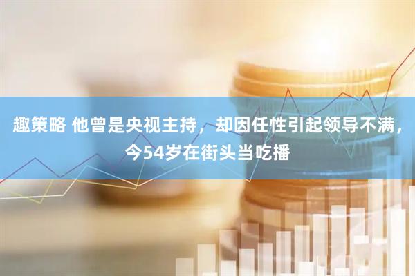 趣策略 他曾是央视主持，却因任性引起领导不满，今54岁在街头当吃播