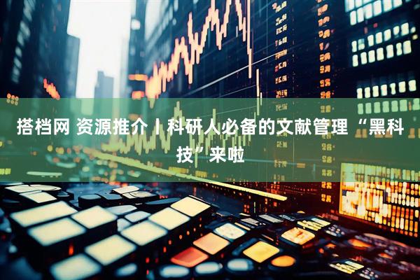 搭档网 资源推介丨科研人必备的文献管理 “黑科技”来啦