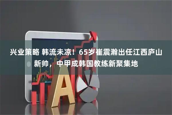 兴业策略 韩流未凉！65岁崔震瀚出任江西庐山新帅，中甲成韩国教练新聚集地