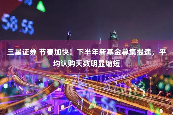 三星证券 节奏加快！下半年新基金募集提速，平均认购天数明显缩短