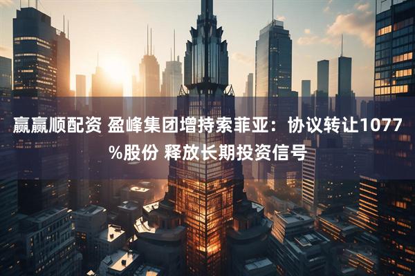 赢赢顺配资 盈峰集团增持索菲亚：协议转让1077%股份 释放长期投资信号