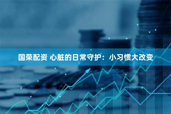 国荣配资 心脏的日常守护：小习惯大改变