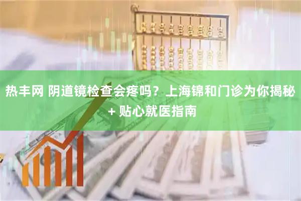 热丰网 阴道镜检查会疼吗？上海锦和门诊为你揭秘 + 贴心就医指南