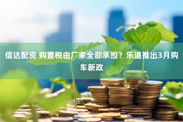 信达配资 购置税由厂家全部承担？乐道推出3月购车新政