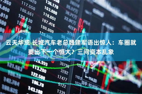 云天华成 长城汽车老总魏建军语出惊人：车圈就要出下一个恒大？三问资本乱象