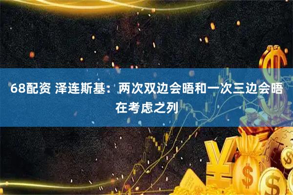 68配资 泽连斯基：两次双边会晤和一次三边会晤在考虑之列