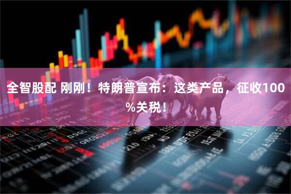 全智股配 刚刚！特朗普宣布：这类产品，征收100%关税！