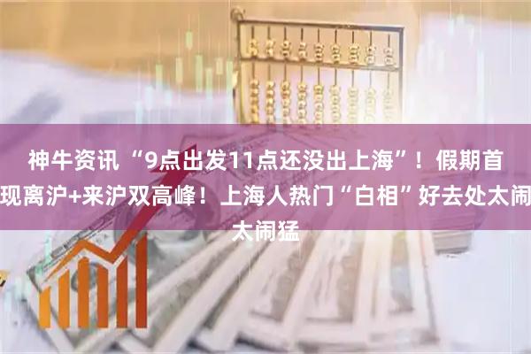 神牛资讯 “9点出发11点还没出上海”！假期首日现离沪+来沪双高峰！上海人热门“白相”好去处太闹猛