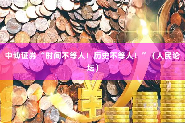 中博证券 “时间不等人！历史不等人！”（人民论坛）