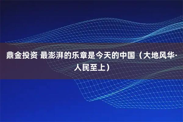 鼎金投资 最澎湃的乐章是今天的中国（大地风华·人民至上）